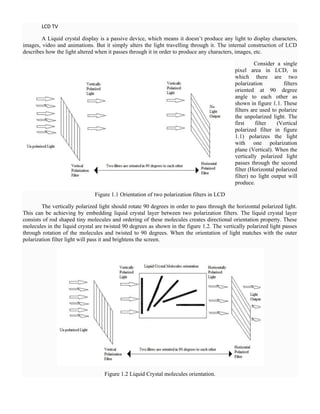 LCD TV
A Liquid crystal display is a passive device, which means it doesn‘t produce any light to display characters,
images, video and animations. But it simply alters the light travelling through it. The internal construction of LCD
describes how the light altered when it passes through it in order to produce any characters, images, etc.
Consider a single
pixel area in LCD, in
which there are two
polarization filters
oriented at 90 degree
angle to each other as
shown in figure 1.1. These
filters are used to polarize
the unpolarized light. The
first filter (Vertical
polarized filter in figure
1.1) polarizes the light
with one polarization
plane (Vertical). When the
vertically polarized light
passes through the second
filter (Horizontal polarized
filter) no light output will
produce.
Figure 1.1 Orientation of two polarization filters in LCD
The vertically polarized light should rotate 90 degrees in order to pass through the horizontal polarized light.
This can be achieving by embedding liquid crystal layer between two polarization filters. The liquid crystal layer
consists of rod shaped tiny molecules and ordering of these molecules creates directional orientation property. These
molecules in the liquid crystal are twisted 90 degrees as shown in the figure 1.2. The vertically polarized light passes
through rotation of the molecules and twisted to 90 degrees. When the orientation of light matches with the outer
polarization filter light will pass it and brightens the screen.
Figure 1.2 Liquid Crystal molecules orientation.
 