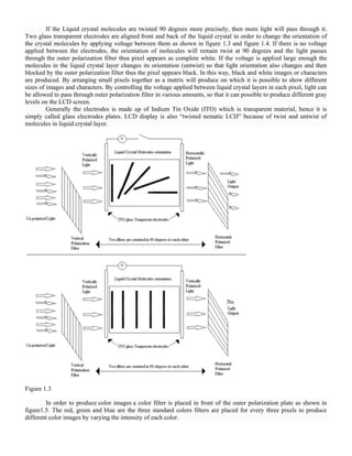 If the Liquid crystal molecules are twisted 90 degrees more precisely, then more light will pass through it.
Two glass transparent electrodes are aligned front and back of the liquid crystal in order to change the orientation of
the crystal molecules by applying voltage between them as shown in figure 1.3 and figure 1.4. If there is no voltage
applied between the electrodes, the orientation of molecules will remain twist at 90 degrees and the light passes
through the outer polarization filter thus pixel appears as complete white. If the voltage is applied large enough the
molecules in the liquid crystal layer changes its orientation (untwist) so that light orientation also changes and then
blocked by the outer polarization filter thus the pixel appears black. In this way, black and white images or characters
are produced. By arranging small pixels together as a matrix will produce on which it is possible to show different
sizes of images and characters. By controlling the voltage applied between liquid crystal layers in each pixel, light can
be allowed to pass through outer polarization filter in various amounts, so that it can possible to produce different gray
levels on the LCD screen.
Generally the electrodes is made up of Indium Tin Oxide (ITO) which is transparent material, hence it is
simply called glass electrodes plates. LCD display is also ―twisted nematic LCD‖ because of twist and untwist of
molecules in liquid crystal layer.
Figure 1.3
In order to produce color images a color filter is placed in front of the outer polarization plate as shown in
figure1.5. The red, green and blue are the three standard colors filters are placed for every three pixels to produce
different color images by varying the intensity of each color.
 