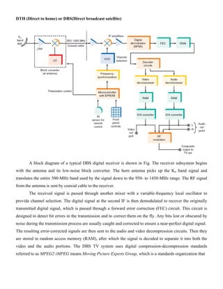 DTH (Direct to home) or DBS(Direct broadcast satellite)
A block diagram of a typical DBS digital receiver is shown in Fig. The receiver subsystem begins
with the antenna and its low-noise block converter. The horn antenna picks up the Ku band signal and
translates the entire 500-MHz band used by the signal down to the 950- to 1450-MHz range. The RF signal
from the antenna is sent by coaxial cable to the receiver.
The received signal is passed through another mixer with a variable-frequency local oscillator to
provide channel selection. The digital signal at the second IF is then demodulated to recover the originally
transmitted digital signal, which is passed through a forward error correction (FEC) circuit. This circuit is
designed to detect bit errors in the transmission and to correct them on the fly. Any bits lost or obscured by
noise during the transmission process are usually caught and corrected to ensure a near-perfect digital signal.
The resulting error-corrected signals are then sent to the audio and video decompression circuits. Then they
are stored in random access memory (RAM), after which the signal is decoded to separate it into both the
video and the audio portions. The DBS TV system uses digital compression-decompression standards
referred to as MPEG2 (MPEG means Moving Picture Experts Group, which is a standards organization that
 