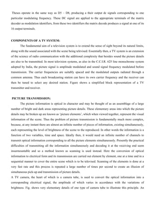 Theses operate in the same way as D5 – D8, producing a their output dc signals corresponding to one
particular modulating frequency. These DC signal are applied to the appropriate terminals of the matrix
decoder as modulation identifiers, from these two identifiers the matrix decode produces a signal at one of its
16 output terminals.
COMPONENTS OF A TV SYSTEM:
The fundamental aim of a television system is to extend the sense of sight beyond its natural limits,
along with the sound associated with the scene being televised. Essentially then, a TV system is an extension
of the science of radio communication with the additional complexity that besides sound the picture details
are also to be transmitted. In most television systems, as also in the C.C.I.R. 625 line monochrome system
adopted by India, the picture signal is amplitude modulated and sound signal frequency modulated before
transmission. The carrier frequencies are suitably spaced and the modulated outputs radiated through a
common antenna. Thus each broadcasting station can have its own carrier frequency and the receiver can
then be tuned to select any desired station. Figure shows a simplified block representation of a TV
transmitter and receiver.
PICTURE TRANSMISSION:
The picture information is optical in character and may be thought of as an assemblage of a large
number of bright and dark areas representing picture details. These elementary areas into which the picture
details may be broken up are known as ‗picture elements‘, which when viewed together, represent the visual
information of the scene. Thus the problem of picture transmission is fundamentally much more complex,
because, at any instant there are almost an infinite number of pieces of information, existing simultaneously,
each representing the level of brightness of the scene to the reproduced. In other words the information is a
function of two variables, time and space. Ideally then, it would need an infinite number of channels to
transmit optical information corresponding to all the picture elements simultaneously. Presently the practical
difficulties of transmitting all the information simultaneously and decoding it at the receiving end seem
insurmountable and so a method known as scanning is used instead. Here the conversion of optical
information to electrical form and its transmission are carried out element by element, one at a time and in a
sequential manner to cover the entire scene which is to be televised. Scanning of the elements is done at a
very fast rate and this process is repeated a large number of times per second to create an illusion of
simultaneous pick-up and transmission of picture details.
A TV camera, the heart of which is a camera tube, is used to convert the optical information into a
corresponding electrical signal, the amplitude of which varies in accordance with the variations of
brightness. Fig. shows very elementary details of one type of camera tube to illustrate this principle. An
 