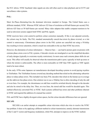 the FCC allows. NTSC baseband video signals are also still often used in video playback and in CCTV and
surveillance video systems.
PAL:
Short for Phase Alternating Line, the dominant television standard in Europe. The United States uses a
different standard, NTSC. Whereas NTSC delivers 525 lines of resolution at 60 half-frames per second, PAL
delivers 625 lines at 50 half-frames per second. Many video adapters that enable computer monitors to be
used as television screens support both NTSC and PAL signals.
NTSC receivers have a tint control to perform colour correction manually. If this is not adjusted correctly,
the colours may be faulty. The PAL standard automatically cancels hue errors by phase reversal, so a tint
control is unnecessary. Chrominance phase errors in the PAL system are cancelled out using a 1H delay
line resulting in lower saturation, which is much less noticeable to the eye than NTSC hue errors.
However, the alternation of colour information — Hanover bars — can lead to picture grain on pictures with
extreme phase errors even in PAL systems, if decoder circuits are misaligned or use the simplified decoders
of early designs (typically to overcome royalty restrictions). In most cases such extreme phase shifts do not
occur. This effect will usually be observed when the transmission path is poor, typically in built up areas or
where the terrain is unfavourable. The effect is more noticeable on UHF than VHF signals as VHF signals
tend to be more robust.
In the early 1970s some Japanese set manufacturers developed decoding systems to avoid paying royalties
to Telefunken. The Telefunken license covered any decoding method that relied on the alternating subcarrier
phase to reduce phase errors. This included very basic PAL decoders that relied on the human eye to average
out the odd/even line phase errors. One solution was to use a 1Hdelay line to allow decoding of only the odd
or even lines. For example, the chrominance on odd lines would be switched directly through to the decoder
and also be stored in the delay line. Then, on even lines, the stored odd line would be decoded again. This
method effectively converted PAL to NTSC. Such systems suffered hue errors and other problems inherent
in NTSC and required the addition of a manual hue control.
PAL and NTSC have slightly divergent colour spaces, but the colour decoder differences here are ignored.
SECAM:
SECAM is an earlier attempt at compatible colour television which also tries to resolve the NTSC
hue problem. It does so by applying a different method to colour transmission, namely alternate transmission
of the U and V vectors and frequency modulation, while PAL attempts to improve on the NTSC method.
 