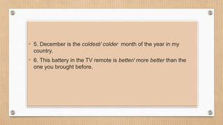 • 5. December is the coldest/ colder month of the year in my
country.
• 6. This battery in the TV remote is better/ more better than the
one you brought before.
 