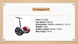 The Segway HT
Price: € 5,500
Top speed: 20km/h
Dimensions: 48x64x variable (L, W, H)
Weight: 43kg
Engine output: kW/hp 1.5/2.0
Max range: 19 km
 