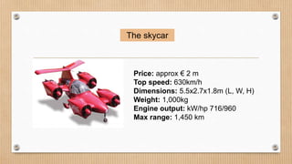 The skycar
Price: approx € 2 m
Top speed: 630km/h
Dimensions: 5.5x2.7x1.8m (L, W, H)
Weight: 1,000kg
Engine output: kW/hp 716/960
Max range: 1,450 km
 