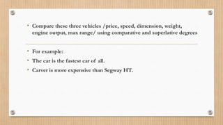 • Compare these three vehicles /price, speed, dimension, weight,
engine output, max range/ using comparative and superlative degrees
• For example:
• The car is the fastest car of all.
• Carver is more expensive than Segway HT.
 