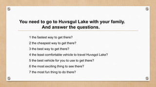 You need to go to Huvsgul Lake with your family.
And answer the questions.
1 the fastest way to get there?
2 the cheapest way to get there?
3 the best way to get there?
4 the least comfortable vehicle to travel Huvsgol Lake?
5 the best vehicle for you to use to get there?
6 the most exciting thing to see there?
7 the most fun thing to do there?
 