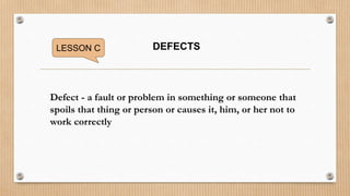 LESSON C DEFECTS
Defect - a fault or problem in something or someone that
spoils that thing or person or causes it, him, or her not to
work correctly
 