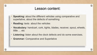 • Speaking: about the different vehicles using comparative and
superlative, about the defects of something
• Reading: texts about the vehicles
• Vocabulary: handcart, cork, tights, blades, receiver, spout, wheels,
tittle … etc
• Listening: listen about the clock defects and do some exercises.
• Grammar: Comparative and Superlative
Lesson content:
 