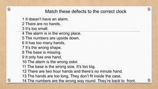 Match these defects to the correct clock
1 It doesn’t have an alarm.
2 There are no hands.
3 It’s too small.
4 The alarm is in the wrong place.
5 The numbers are upside down.
6 It has too many hands.
7 It’s the wrong shape.
8 The base is missing.
9 It only has one hand.
10 The alarm is the wrong color.
11 The base is the wrong size. It’s too big.
12 There are two hour hands and there’s no minute hand.
13 The hands are too long. They don’t fit inside the case.
14 The numbers are the wrong way round. They’re back to front.
 