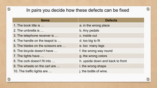 In pairs you decide how these defects can be fixed
Items Defects
1. The book title is … a. in the wrong place
2. The umbrella is … b. Any pedals
3. The telephone receiver is … c. inside out
4. The handle on the teapot is … d. too big to fit
5. The blades on the scissors are … e. too many legs
6. The bicycle doesn’t have … f. the wrong way round
7. The tights have … g. the wrong colors
8. The cork doesn’t fit into … h. upside down and back to front
9. The wheels on the cart are … i. the wrong shape
10. The traffic lights are … j. the bottle of wine.
 