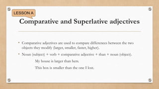 Comparative and Superlative adjectives
• Comparative adjectives are used to compare differences between the two
objects they modify (larger, smaller, faster, higher).
• Noun (subject) + verb + comparative adjective + than + noun (object).
My house is larger than hers.
This box is smaller than the one I lost.
 