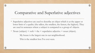 Comparative and Superlative adjectives
• Superlative adjectives are used to describe an object which is at the upper or
lower limit of a quality (the tallest, the smallest, the fastest, the highest). They
are used in sentences where a subject is compared to a group of objects.
• Noun (subject) + verb + the + superlative adjective + noun (object).
My house is the largest one in our neighborhood.
This is the smallest box I've ever seen.
 