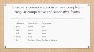 These very common adjectives have completely
irregular comparative and superlative forms.
Adjective Comparative Superlative
• good better best
• bad worse worst
• little less least
• much more most
• far further / farther furthest / farthest
 