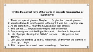 1 Fill in the correct form of the words in brackets (comparative or
superlative).
1. These are special glasses. They’re ……/bright/ than normal glasses.
2. You didn’t have to turn the gears to the right. It was the…. /wrong/ way.
3. As the plane flew…. /high/ the houses below look smaller.
4. This car has….. /large/capacity engine than this model.
5. Everyone agrees that the Bugatti is one of … /fast/ car in the planet.
6. Lots of people claiming that 240VAC is much ….. /dangerous/ than
110VAC.
7. Last year, we climbed up to a 60 m high wall. So this year, we planned to
climb up …. /high/.
8. This computer is very old. I need something …. /modern/.
 