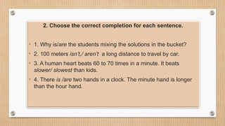 2. Choose the correct completion for each sentence.
• 1. Why is/are the students mixing the solutions in the bucket?
• 2. 100 meters isn’t,/ aren’t a long distance to travel by car.
• 3. A human heart beats 60 to 70 times in a minute. It beats
slower/ slowest than kids.
• 4. There is /are two hands in a clock. The minute hand is longer
than the hour hand.
 