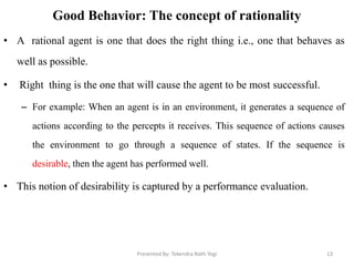 Good Behavior: The concept of rationality
• A rational agent is one that does the right thing i.e., one that behaves as
well as possible.
• Right thing is the one that will cause the agent to be most successful.
– For example: When an agent is in an environment, it generates a sequence of
actions according to the percepts it receives. This sequence of actions causes
the environment to go through a sequence of states. If the sequence is
desirable, then the agent has performed well.
• This notion of desirability is captured by a performance evaluation.
Presented By: Tekendra Nath Yogi 13
 