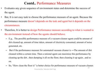 Contd.. Performance Measures
• Evaluates any given sequence of environment states and determine the success of
the agent.
• But, It is not easy task to choose the performance measure of an agent. Because the
performance measure doesn‟t depends on the task and agent but it depends on the
circumstances.
• Therefore, It is better to design Performance measure according to what is wanted in
the environment instead of how the agents should behave.
– E.g., The possible performance measure of a vacuum-cleaner agent could be amount of
dirt cleaned up, amount of time taken, amount of electricity consumed, amount of noise
generated, etc.
– But if the performance measure for automated vacuum cleaner is ―The amount of dirt
cleaned within a certain time. Then a rational agent can maximize this performance by
cleaning up the dirt , then dumping it all on the floor, then cleaning it up again , and so
on.
– So, “How clean the floor is” is better choice for performance measure of vacuum cleaner.
Presented By: Tekendra Nath Yogi
14
 