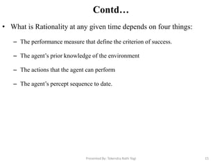 Contd…
• What is Rationality at any given time depends on four things:
– The performance measure that define the criterion of success.
– The agent‟s prior knowledge of the environment
– The actions that the agent can perform
– The agent‟s percept sequence to date.
Presented By: Tekendra Nath Yogi 15
 