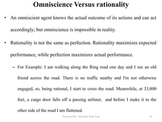 Omniscience Versus rationality
• An omniscient agent knows the actual outcome of its actions and can act
accordingly; but omniscience is impossible in reality.
• Rationality is not the same as perfection. Rationality maximizes expected
performance, while perfection maximizes actual performance.
– For Example: I am walking along the Ring road one day and I see an old
friend across the road. There is no traffic nearby and I'm not otherwise
engaged, so, being rational, I start to cross the road. Meanwhile, at 33,000
feet, a cargo door falls off a passing airliner, and before I make it to the
other side of the road I am flattened.
Presented By: Tekendra Nath Yogi 16
 