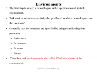 Environments
• The first step to design a rational agent is the specification of its task
environment.
• Task environments are essentially the „problems‟ to which rational agents are
the „solutions‟.
• Generally task environments are specified by using the following four
parameter
– Performance
– Environment
– Actuators
– Sensors
• Therefore, task environment is also called PEAS description of the
environment.
Presented By: Tekendra Nath Yogi 17
 