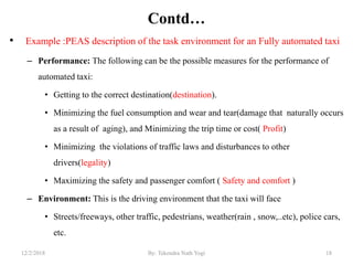 Contd…
• Example :PEAS description of the task environment for an Fully automated taxi
– Performance: The following can be the possible measures for the performance of
automated taxi:
• Getting to the correct destination(destination).
• Minimizing the fuel consumption and wear and tear(damage that naturally occurs
as a result of aging), and Minimizing the trip time or cost( Profit)
• Minimizing the violations of traffic laws and disturbances to other
drivers(legality)
• Maximizing the safety and passenger comfort ( Safety and comfort )
– Environment: This is the driving environment that the taxi will face
• Streets/freeways, other traffic, pedestrians, weather(rain , snow,..etc), police cars,
etc.
1812/2/2018 By: Tekendra Nath Yogi
 