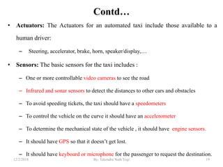 Contd…
• Actuators: The Actuators for an automated taxi include those available to a
human driver:
– Steering, accelerator, brake, horn, speaker/display,…
• Sensors: The basic sensors for the taxi includes :
– One or more controllable video cameras to see the road
– Infrared and sonar sensors to detect the distances to other cars and obstacles
– To avoid speeding tickets, the taxi should have a speedometers
– To control the vehicle on the curve it should have an accelerometer
– To determine the mechanical state of the vehicle , it should have engine sensors.
– It should have GPS so that it doesn‟t get lost.
– It should have keyboard or microphone for the passenger to request the destination.
1912/2/2018 By: Tekendra Nath Yogi
 