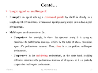 Contd…
• Single agent vs. multi-agent:
• Example: an agent solving a crossword puzzle by itself is clearly in a
single-agent environment, whereas an agent playing chess is in a two-agent
environment.
• Multi-agent environment can be:
– Competitive: For example, in chess, the opponent entity B is trying to
maximize its performance measure, which, by the rules of chess, minimizes
agent A's performance measure. Thus, chess is a competitive multi-agent
environment.
– Cooperative: In the taxi-driving environment, on the other hand, avoiding
collisions maximizes the performance measure of all agents, so it is a partially
cooperative multi-agent environment.
2212/2/2018 By: Tekendra Nath Yogi
 