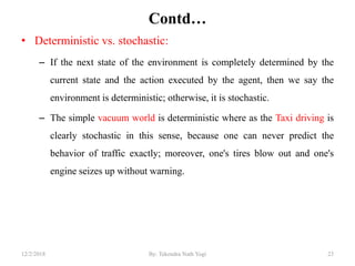 Contd…
• Deterministic vs. stochastic:
– If the next state of the environment is completely determined by the
current state and the action executed by the agent, then we say the
environment is deterministic; otherwise, it is stochastic.
– The simple vacuum world is deterministic where as the Taxi driving is
clearly stochastic in this sense, because one can never predict the
behavior of traffic exactly; moreover, one's tires blow out and one's
engine seizes up without warning.
2312/2/2018 By: Tekendra Nath Yogi
 