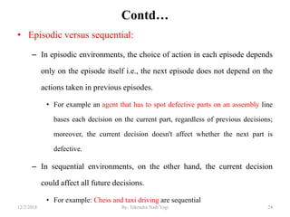 Contd…
• Episodic versus sequential:
– In episodic environments, the choice of action in each episode depends
only on the episode itself i.e., the next episode does not depend on the
actions taken in previous episodes.
• For example an agent that has to spot defective parts on an assembly line
bases each decision on the current part, regardless of previous decisions;
moreover, the current decision doesn't affect whether the next part is
defective.
– In sequential environments, on the other hand, the current decision
could affect all future decisions.
• For example: Chess and taxi driving are sequential
2412/2/2018 By: Tekendra Nath Yogi
 
