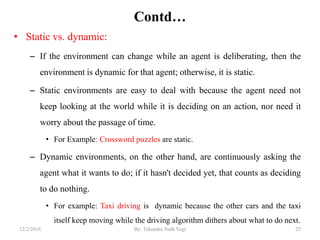 Contd…
• Static vs. dynamic:
– If the environment can change while an agent is deliberating, then the
environment is dynamic for that agent; otherwise, it is static.
– Static environments are easy to deal with because the agent need not
keep looking at the world while it is deciding on an action, nor need it
worry about the passage of time.
• For Example: Crossword puzzles are static.
– Dynamic environments, on the other hand, are continuously asking the
agent what it wants to do; if it hasn't decided yet, that counts as deciding
to do nothing.
• For example: Taxi driving is dynamic because the other cars and the taxi
itself keep moving while the driving algorithm dithers about what to do next.
2512/2/2018 By: Tekendra Nath Yogi
 