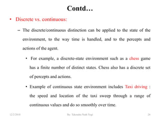 Contd…
• Discrete vs. continuous:
– The discrete/continuous distinction can be applied to the state of the
environment, to the way time is handled, and to the percepts and
actions of the agent.
• For example, a discrete-state environment such as a chess game
has a finite number of distinct states. Chess also has a discrete set
of percepts and actions.
• Example of continuous state environment includes Taxi driving :
the speed and location of the taxi sweep through a range of
continuous values and do so smoothly over time.
2612/2/2018 By: Tekendra Nath Yogi
 