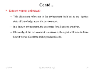 Contd…
• Known versus unknown:
– This distinction refers not to the environment itself but to the agent‟s
state of knowledge about the environment.
– In a known environment, the outcomes for all actions are given.
– Obviously, if the environment is unknown, the agent will have to learn
how it works in order to make good decisions.
2712/2/2018 By: Tekendra Nath Yogi
 