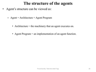The structure of the agents
• Agent‟s structure can be viewed as:
– Agent = Architecture + Agent Program
• Architecture = the machinery that an agent executes on.
• Agent Program = an implementation of an agent function.
Presented By: Tekendra Nath Yogi 28
 