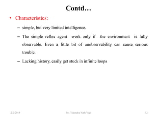 Contd…
• Characteristics:
– simple, but very limited intelligence.
– The simple reflex agent work only if the environment is fully
observable. Even a little bit of unobservability can cause serious
trouble.
– Lacking history, easily get stuck in infinite loops
3212/2/2018 By: Tekendra Nath Yogi
 