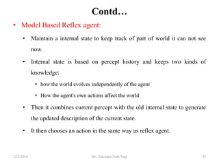 Contd…
• Model Based Reflex agent:
• Maintain a internal state to keep track of part of world it can not see
now.
• Internal state is based on percept history and keeps two kinds of
knowledge:
• how the world evolves independently of the agent
• How the agent's own actions affect the world
• Then it combines current percept with the old internal state to generate
the updated description of the current state.
• It then chooses an action in the same way as reflex agent.
3312/2/2018 By: Tekendra Nath Yogi
 