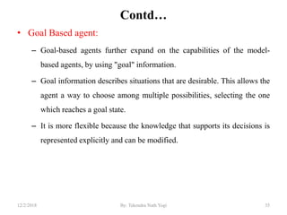 Contd…
• Goal Based agent:
– Goal-based agents further expand on the capabilities of the model-
based agents, by using "goal" information.
– Goal information describes situations that are desirable. This allows the
agent a way to choose among multiple possibilities, selecting the one
which reaches a goal state.
– It is more flexible because the knowledge that supports its decisions is
represented explicitly and can be modified.
3512/2/2018 By: Tekendra Nath Yogi
 