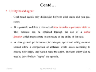 Contd…
• Utility based agent:
– Goal-based agents only distinguish between goal states and non-goal
states.
– It is possible to define a measure of how desirable a particular state is.
This measure can be obtained through the use of a utility
function which maps a state to a measure of the utility of the state.
– A more general performance (for example, speed and safety)measure
should allow a comparison of different world states according to
exactly how happy they would make the agent. The term utility can be
used to describe how "happy" the agent is.
3712/2/2018 By: Tekendra Nath Yogi
 
