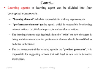 Contd…
• Learning agents: A learning agent can be divided into four
conceptual components:
– "learning element", which is responsible for making improvements
– "performance element“ (entire agent), which is responsible for selecting
external actions. i.e., it takes in percepts and decides on actions.
– The learning element uses feedback from the "critic" on how the agent is
doing and determines how the performance element should be modified to
do better in the future.
– The last component of the learning agent is the "problem generator". It is
responsible for suggesting actions that will lead to new and informative
experiences.
3912/2/2018 By: Tekendra Nath Yogi
 