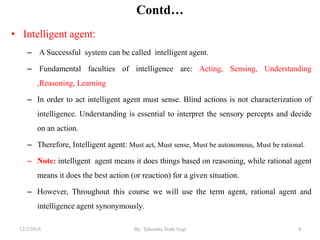 Contd…
• Intelligent agent:
– A Successful system can be called intelligent agent.
– Fundamental faculties of intelligence are: Acting, Sensing, Understanding
,Reasoning, Learning
– In order to act intelligent agent must sense. Blind actions is not characterization of
intelligence. Understanding is essential to interpret the sensory percepts and decide
on an action.
– Therefore, Intelligent agent: Must act, Must sense, Must be autonomous, Must be rational.
– Note: intelligent agent means it does things based on reasoning, while rational agent
means it does the best action (or reaction) for a given situation.
– However, Throughout this course we will use the term agent, rational agent and
intelligence agent synonymously.
412/2/2018 By: Tekendra Nath Yogi
 