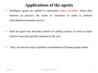 Applications of the agents
• Intelligent agents are applied as automated online assistants, where they
function to perceive the needs of customers in order to perform
individualized customer service.
• Such an agent may basically consist of a dialog system, as well an expert
system to provide specific expertise to the user.
• They can also be used to optimize coordination of human groups online.
4112/2/2018 By: Tekendra Nath Yogi
 