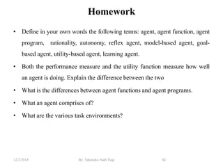 Homework
• Define in your own words the following terms: agent, agent function, agent
program, rationality, autonomy, reflex agent, model-based agent, goal-
based agent, utility-based agent, learning agent.
• Both the performance measure and the utility function measure how well
an agent is doing. Explain the difference between the two
• What is the differences between agent functions and agent programs.
• What an agent comprises of?
• What are the various task environments?
12/2/2018 By: Tekendra Nath Yogi 42
 