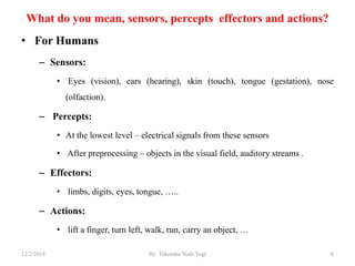 What do you mean, sensors, percepts effectors and actions?
• For Humans
– Sensors:
• Eyes (vision), ears (hearing), skin (touch), tongue (gestation), nose
(olfaction).
– Percepts:
• At the lowest level – electrical signals from these sensors
• After preprocessing – objects in the visual field, auditory streams .
– Effectors:
• limbs, digits, eyes, tongue, …..
– Actions:
• lift a finger, turn left, walk, run, carry an object, …
612/2/2018 By: Tekendra Nath Yogi
 