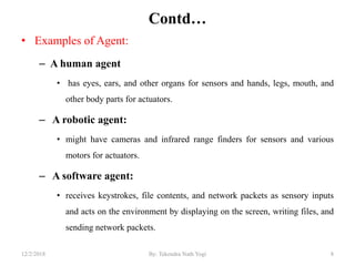 Contd…
• Examples of Agent:
– A human agent
• has eyes, ears, and other organs for sensors and hands, legs, mouth, and
other body parts for actuators.
– A robotic agent:
• might have cameras and infrared range finders for sensors and various
motors for actuators.
– A software agent:
• receives keystrokes, file contents, and network packets as sensory inputs
and acts on the environment by displaying on the screen, writing files, and
sending network packets.
812/2/2018 By: Tekendra Nath Yogi
 