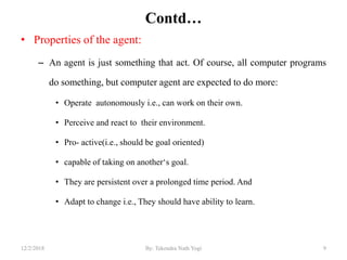 Contd…
• Properties of the agent:
– An agent is just something that act. Of course, all computer programs
do something, but computer agent are expected to do more:
• Operate autonomously i.e., can work on their own.
• Perceive and react to their environment.
• Pro- active(i.e., should be goal oriented)
• capable of taking on another„s goal.
• They are persistent over a prolonged time period. And
• Adapt to change i.e., They should have ability to learn.
912/2/2018 By: Tekendra Nath Yogi
 