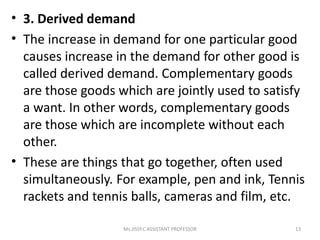 • 3. Derived demand
• The increase in demand for one particular good
causes increase in the demand for other good is
called derived demand. Complementary goods
are those goods which are jointly used to satisfy
a want. In other words, complementary goods
are those which are incomplete without each
other.
• These are things that go together, often used
simultaneously. For example, pen and ink, Tennis
rackets and tennis balls, cameras and film, etc.
13Ms.JISSY.C ASSISTANT PROFESSOR
 