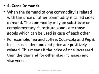 • 4. Cross Demand:
• When the demand of one commodity is related
with the price of other commodity is called cross
demand. The commodity may be substitute or
complementary. Substitute goods are those
goods which can be used in case of each other.
• For example, tea and coffee, Coca-cola and Pepsi.
In such case demand and price are positively
related. This means if the price of one increased
then the demand for other also increases and
vise versa.
14Ms.JISSY.C ASSISTANT PROFESSOR
 