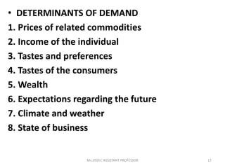 • DETERMINANTS OF DEMAND
1. Prices of related commodities
2. Income of the individual
3. Tastes and preferences
4. Tastes of the consumers
5. Wealth
6. Expectations regarding the future
7. Climate and weather
8. State of business
17Ms.JISSY.C ASSISTANT PROFESSOR
 