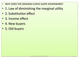 • WHY DOES THE DEMAND CURVE SLOPE DOWNWARD?
• 1. Law of diminishing the marginal utility
• 2. Substitution effect
• 3. Income effect
• 4. New buyers
• 5. Old buyers
Ms.JISSY.C ASSISTANT PROFESSOR 19
 