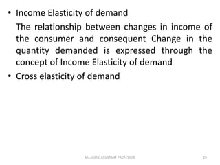 • Income Elasticity of demand
The relationship between changes in income of
the consumer and consequent Change in the
quantity demanded is expressed through the
concept of Income Elasticity of demand
• Cross elasticity of demand
29Ms.JISSY.C ASSISTANT PROFESSOR
 