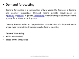 • Demand forecasting
Demand forecasting is a combination of two words; the first one is Demand
and another forecasting. Demand means outside requirements of
a product or service. In general, forecasting means making an estimation in the
present for a future occurring event.
Demand Forecast refers to the predicition or estimation of a future situation
under given constraints .A forecast may be Passive or active
Types of Forecasting
• Based on Economy
• Based on the time period
32Ms.JISSY.C ASSISTANT PROFESSOR
 